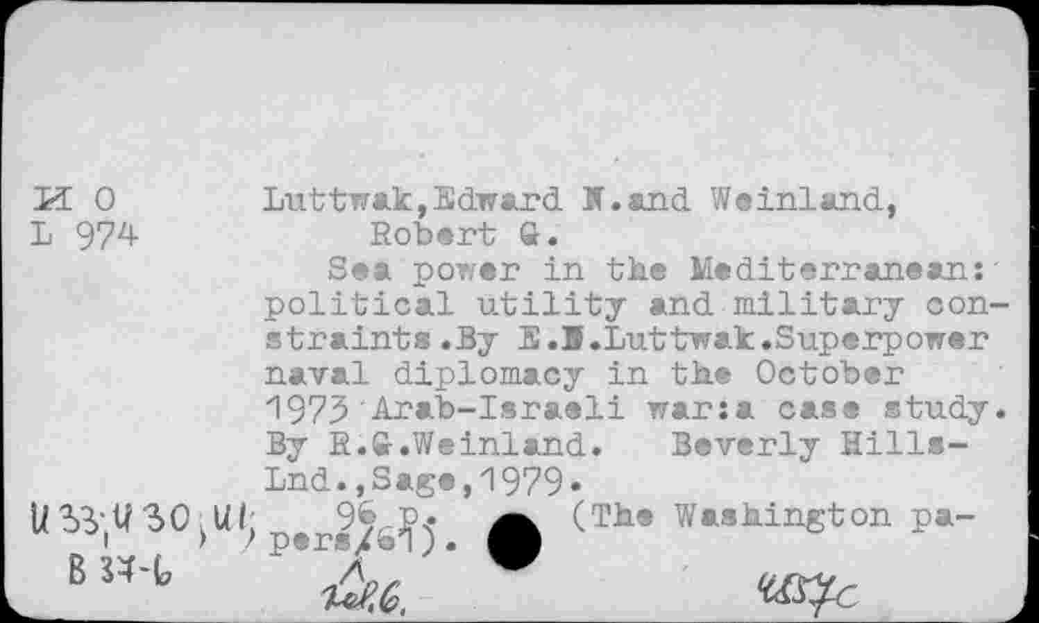 ﻿L 974
Luttwak,Edward M.and Weinland, Robert ft.
Sea power in the Mediterranean:' political utility and military constraint® .By E.B.Luttwak.Superpower naval diplomacy in the October 1973'Arab-Israeli war:a case study. By R.ft.Weinland.	Beverly Hills-
Lnd.,Sage,1979.
persM)’. ft (Th* w*ahinKton P»-